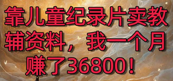 靠儿童纪录片卖教辅资料，一个月赚了36800！暴力变现2.0版本，喂饭级教学-独家科技资源网