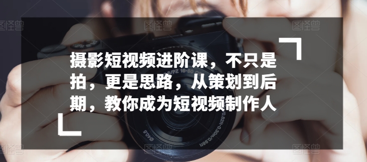 摄影短视频进阶课，不只是拍，更是思路，从策划到后期，教你成为短视频制作人-独家科技资源网