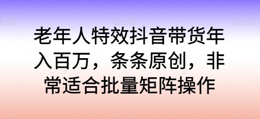 老年人特效抖音带货年入百万，条条原创，非常适合批量矩阵操作【揭秘】-独家科技资源网