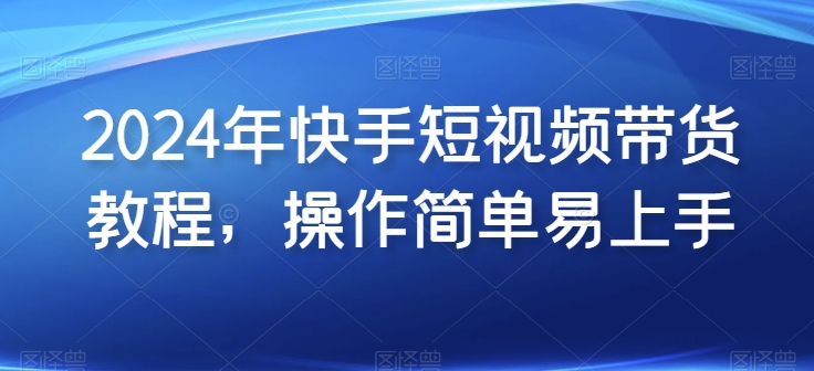 2024年快手短视频带货教程，操作简单易上手-独家科技资源网