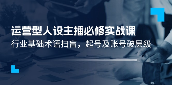 （11605期）运营型·人设主播必修实战课：行业基础术语扫盲，起号及账号破层级-独家科技资源网