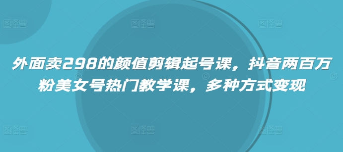 外面卖298的颜值剪辑起号课，抖音两百万粉美女号热门教学课，多种方式变现-独家科技资源网