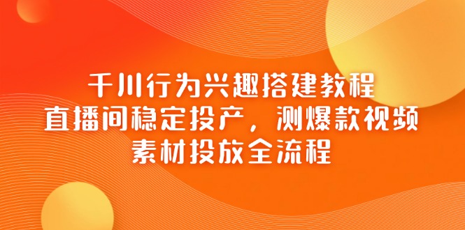 千川行为兴趣搭建教程，直播间稳定投产，测爆款视频，素材投放全流程-独家科技资源网