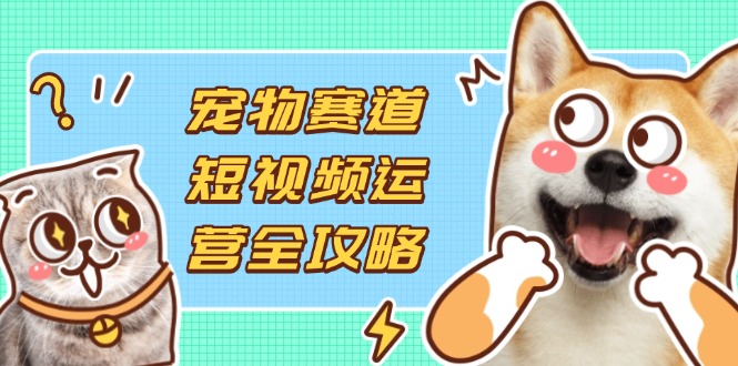 宠物赛道短视频运营全攻略，选品拍摄剪辑实操，实现流量到收益转化-独家科技资源网