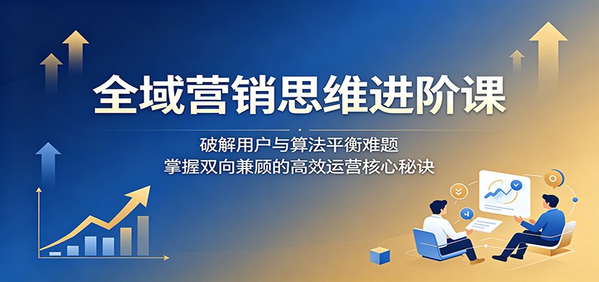 全域营销思维进阶课：破解用户与算法平衡难题，掌握双向兼顾的高效运营核心秘诀-独家科技资源网