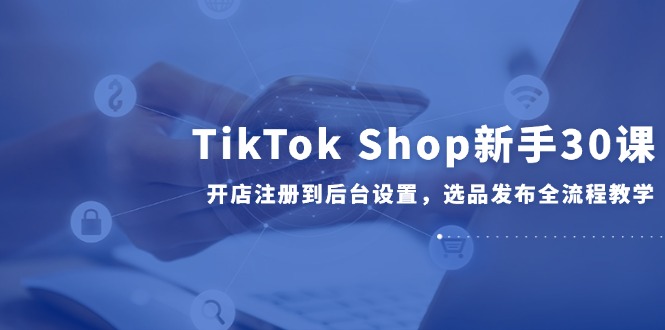 TikTok Shop新手30课，开店注册到后台设置，选品发布全流程教学-独家科技资源网