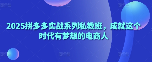 2025拼多多实战系列私教班，成就这个时代有梦想的电商人-独家科技资源网