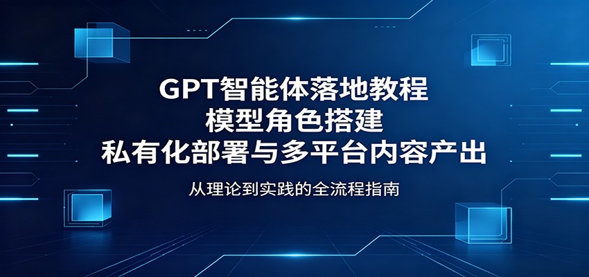 GPT智能体落地教程：模型角色搭建，私有化部署与多平台内容产出-独家科技资源网