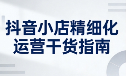 抖音小店精细化运营干货指南新版，助力商家系统提升店铺运营能力(更新26年5月)-独家科技资源网