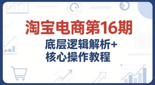淘宝电商第16期，底层逻辑解析+核心操作教程，运营、推广提升能力的必学课程+配套资料-独家科技资源网