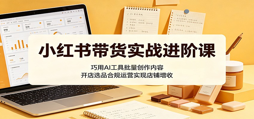 小红书带货实战进阶课：巧用AI工具批量创作内容，开店选品合规运营实现店铺增收-独家科技资源网