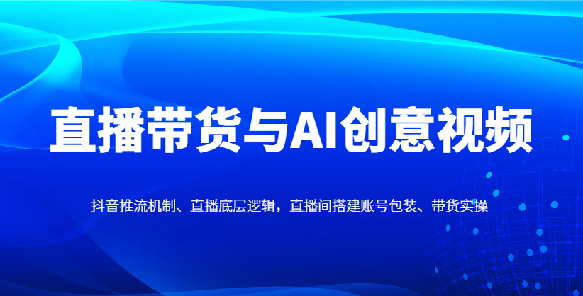 直播带货与AI创意视频，抖音推流机制、直播底层逻辑，直播间搭建账号包装、带货实操-独家科技资源网