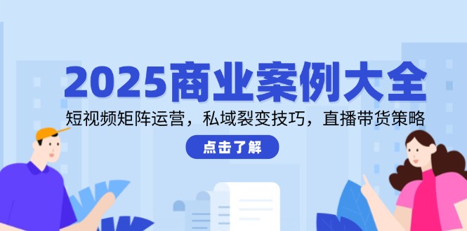2025商业案例大全，短视频矩阵运营，私域裂变技巧，直播带货策略-独家科技资源网