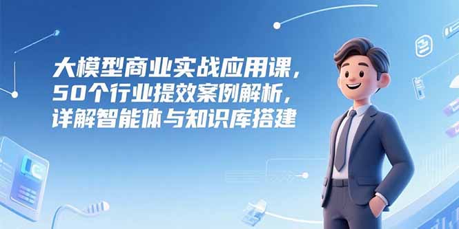 大模型商业实战应用课，50个行业提效案例解析，详解智能体与知识库搭建-独家科技资源网