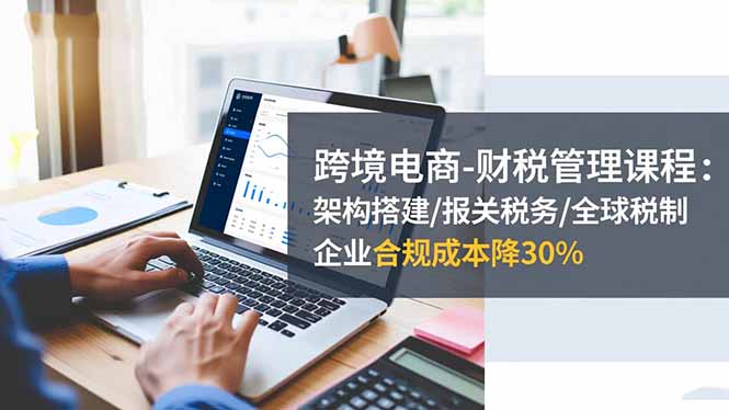 跨境电商-财税管理课程:架构搭建/报关税务/全球税制,企业合规成本降30%-独家科技资源网