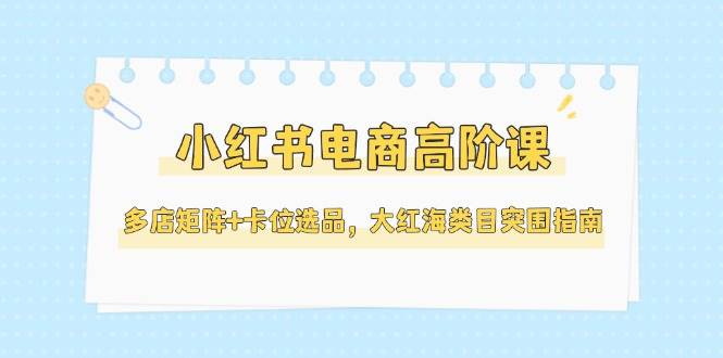 小红书电商高阶课，多店矩阵+卡位选品，大红海类目突围指南(更新5月)-独家科技资源网