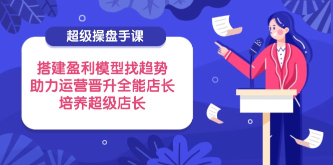 超级操盘手课，搭建盈利模型找趋势，助力运营晋升全能店长，培养超级店长-独家科技资源网