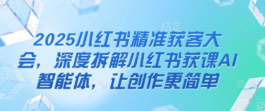2025小红书精准获客大会，深度拆解小红书获课AI智能体，让创作更简单-独家科技资源网