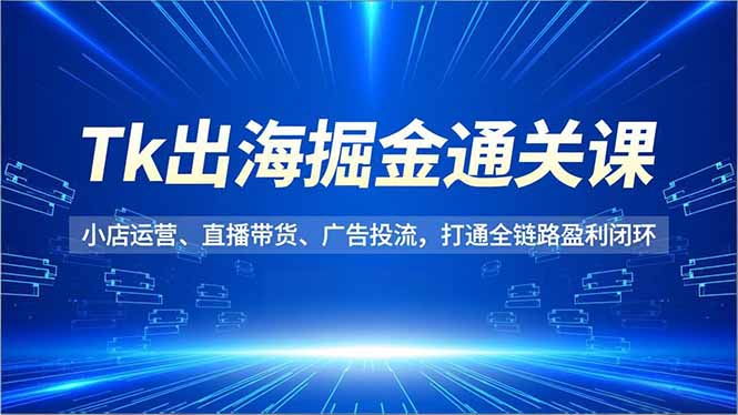 Tk出海掘金通关课,小店运营、直播带货、广告投流,打通全链路盈利闭环-独家科技资源网