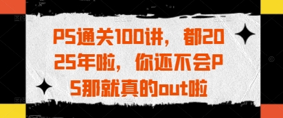 PS通关100讲，都2025年啦，你还不会PS那就真的out啦-独家科技资源网