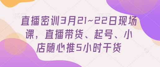 直播密训3月21~22日现场课，​直播带货、起号、小店随心推5小时干货-独家科技资源网