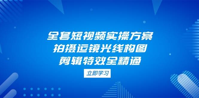 全套短视频实操方案，拍摄运镜光线构图，剪辑特效全精通-独家科技资源网