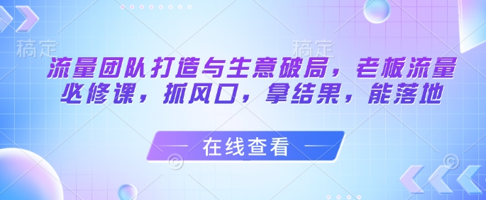 流量团队打造与生意破局，老板流量必修课，抓风口，拿结果，能落地-独家科技资源网