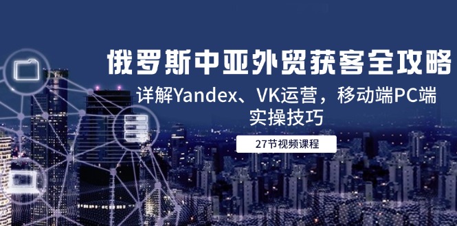 俄罗斯中亚外贸获客全攻略，详解Yandex、VK运营，移动端PC端实操技巧-独家科技资源网