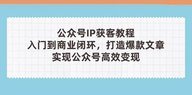 公众号IP获客教程(第3期)，从入门到商业闭环，打造爆款文章，实现公众号高效变现-独家科技资源网