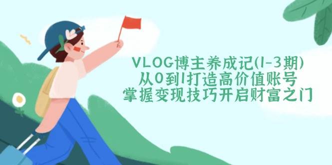 VLOG博主养成记(1-3期)从0到1打造高价值账号，掌握变现技巧开启财富之门-独家科技资源网