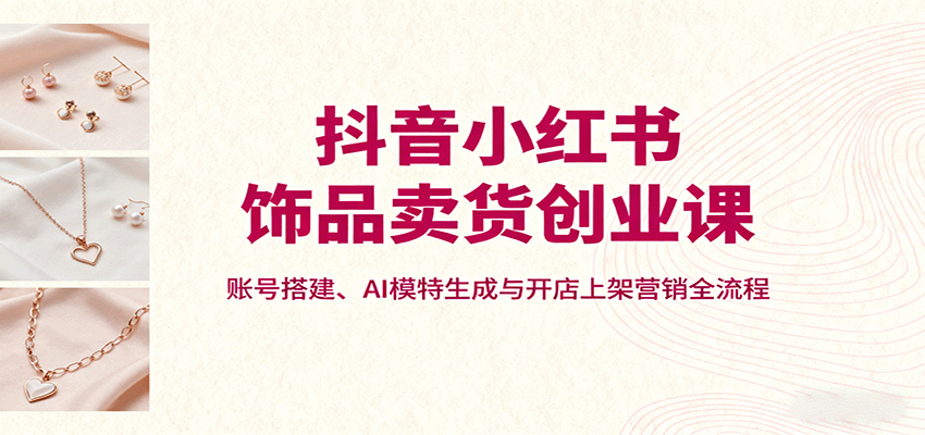 抖音小红书饰品卖货创业课，账号搭建、AI模特生成与开店上架营销全流程-独家科技资源网
