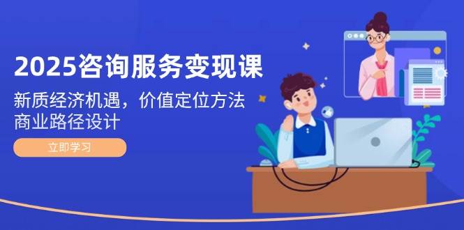 2025咨询服务变现课：新质经济机遇，价值定位方法，商业路径设计-独家科技资源网