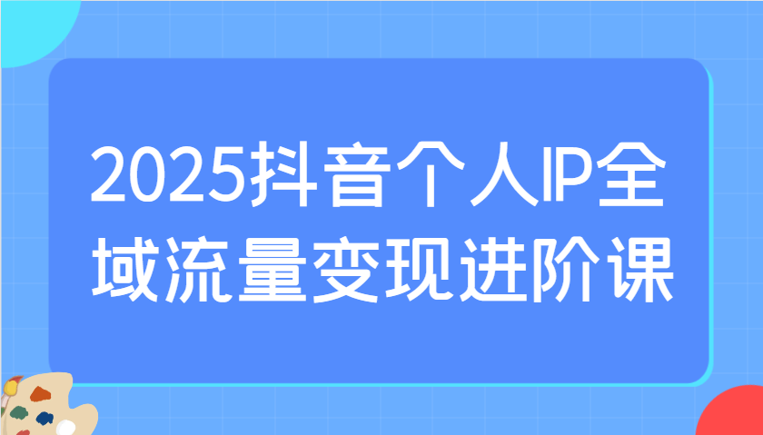 2025抖音个人IP全域流量变现进阶课：选爆品、抖音付费投流、千川投流实操及优化等-独家科技资源网