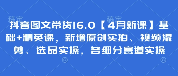 抖音图文带货16.0【4月新课】基础+精英课，新增原创实拍、视频混剪、选品实操，各细分赛道实操-独家科技资源网