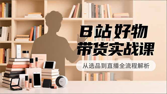 B站好物带货实战课，账号定位、选品拍摄、运营变现，全流程教学，实现UP主月入过万-独家科技资源网