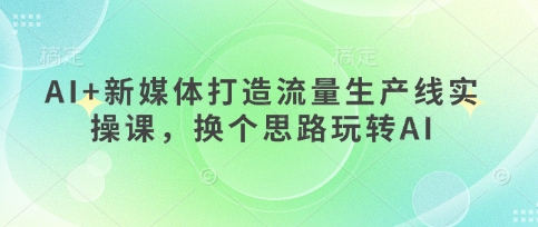 AI+新媒体打造流量生产线实操课，换个思路玩转AI-独家科技资源网