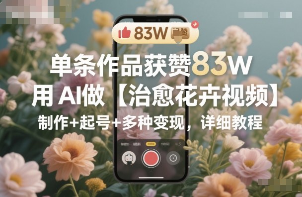 单条作品获赞83W，用AI做【治愈花卉视频】，制作+起号+多种变现，详细教程-独家科技资源网