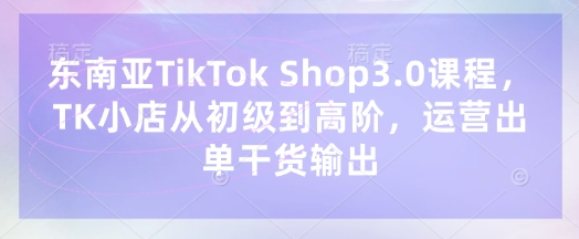 东南亚TikTok Shop3.0课程，TK小店​从初级到高阶，运营出单干货输出-独家科技资源网