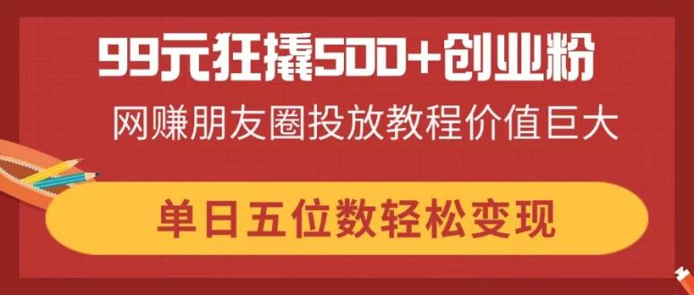 99元狂撬500+创业粉，网赚朋友圈投放教程价值巨大，单日五位数轻松变现-独家科技资源网