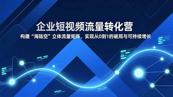 企业短视频流量转化营，构建“海陆空”立体流量矩阵，实现从0到1的破局与可持续增长-独家科技资源网
