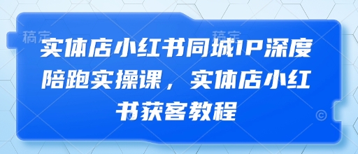 实体店小红书同城IP深度陪跑实操课，实体店小红书获客教程-独家科技资源网