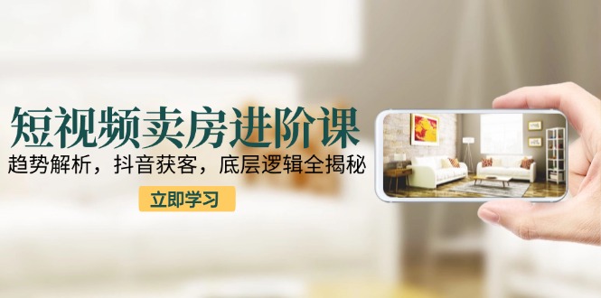短视频卖房进阶课：趋势解析，抖音获客，底层逻辑全揭秘-独家科技资源网