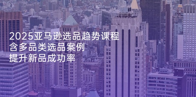 2025亚马逊选品趋势课程，含多品类选品案例，提升新品成功率-独家科技资源网
