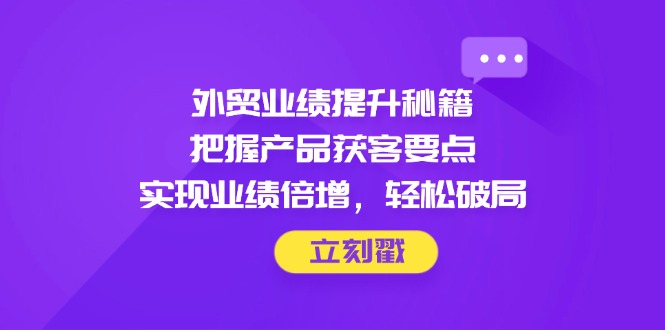 外贸业绩提升秘籍，把握产品获客要点，实现业绩倍增，轻松破局-独家科技资源网