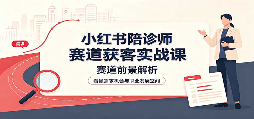 小红书陪诊师赛道获客实战课:赛道前景解析,账号运营,业务流程风控-独家科技资源网