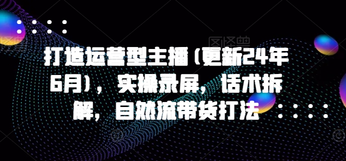 打造运营型主播(更新25年4月)，实操录屏，话术拆解，自然流带货打法-独家科技资源网