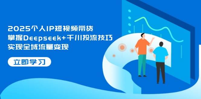 2025个人IP短视频带货，掌握Deepseek+千川投流技巧，实现全域流量变现-独家科技资源网